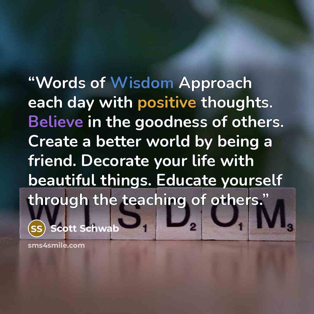 “Words of Wisdom Approach each day with positive thoughts. Believe in the goodness of others. Create a better world by being a friend. Decorate your life with beautiful things. Educate yourself through the teaching of others.” quote by Scott Schwab
