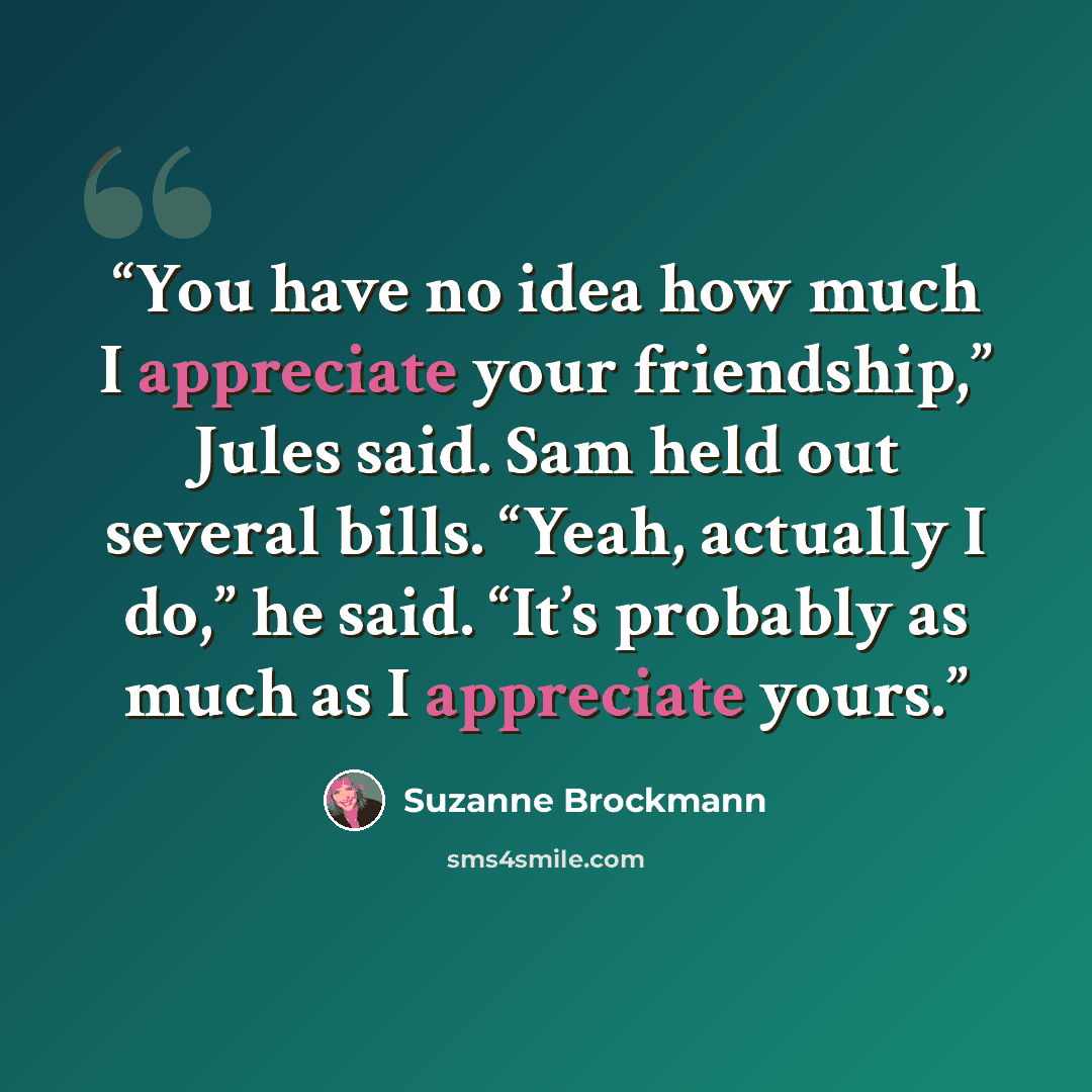 “You have no idea how much I appreciate your friendship,” Jules said. Sam held out several bills. “Yeah, actually I do,” he said. “It’s probably as much as I appreciate yours.” quote by Suzanne Brockmann