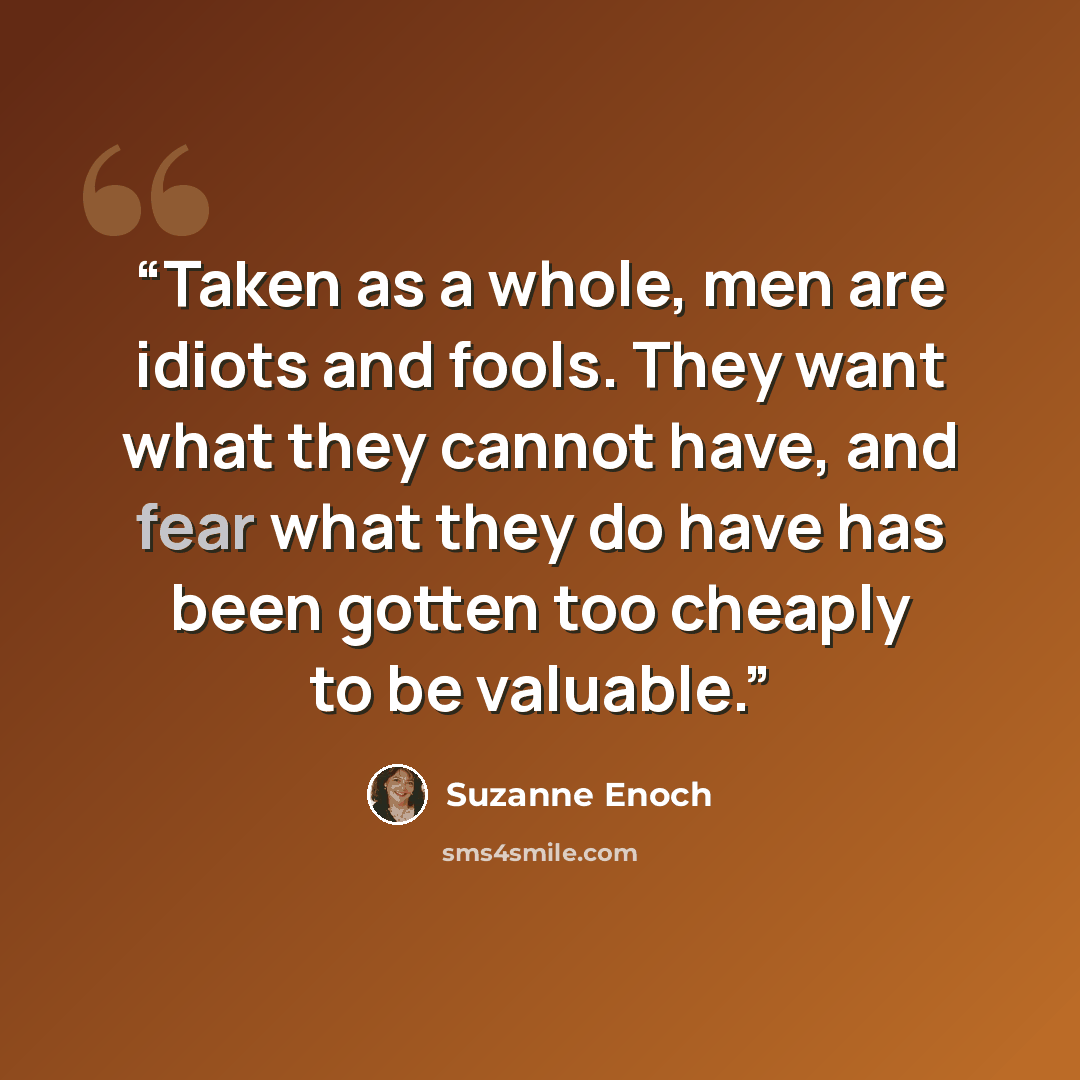 “Taken as a whole, men are idiots and fools. They want what they cannot have, and fear what they do have has been gotten too cheaply to be valuable.” quote by Suzanne Enoch