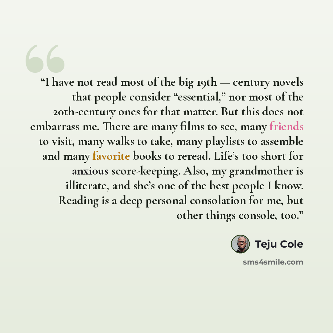 “I have not read most of the big 19th — century novels that people consider “essential,” nor most of the 20th-century ones for that matter. But this does not embarrass me. There are many films to see, many friends to visit, many walks to take, many playlists to assemble and many favorite books to…” quote by Teju Cole