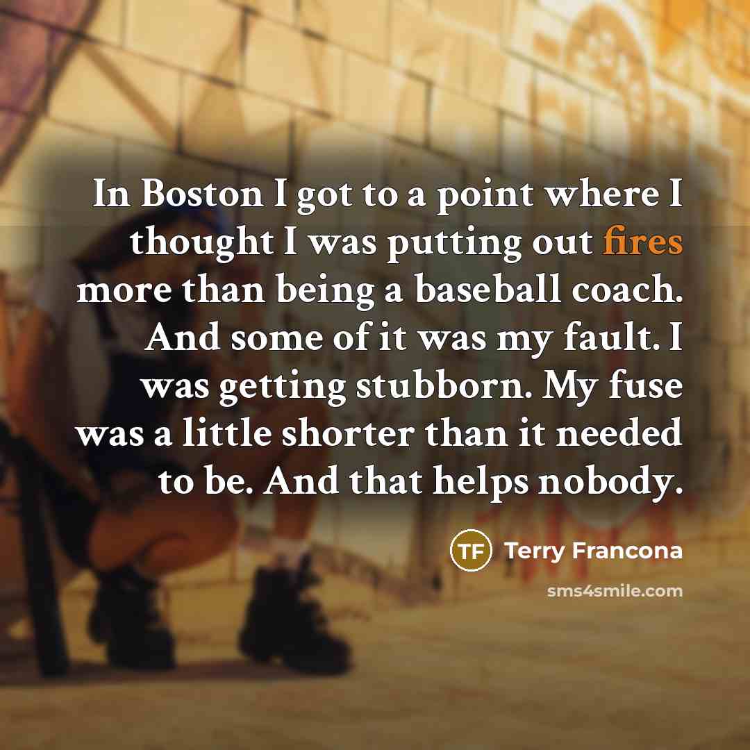 “In Boston I got to a point where I thought I was putting out fires more than being a baseball coach. And some of it was my fault. I was getting stubborn. My fuse was a little shorter than it needed to be. And that helps nobody.” quote by Terry Francona