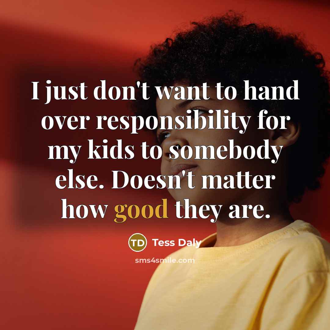 “I just don't want to hand over responsibility for my kids to somebody else. Doesn't matter how good they are.” quote by Tess Daly