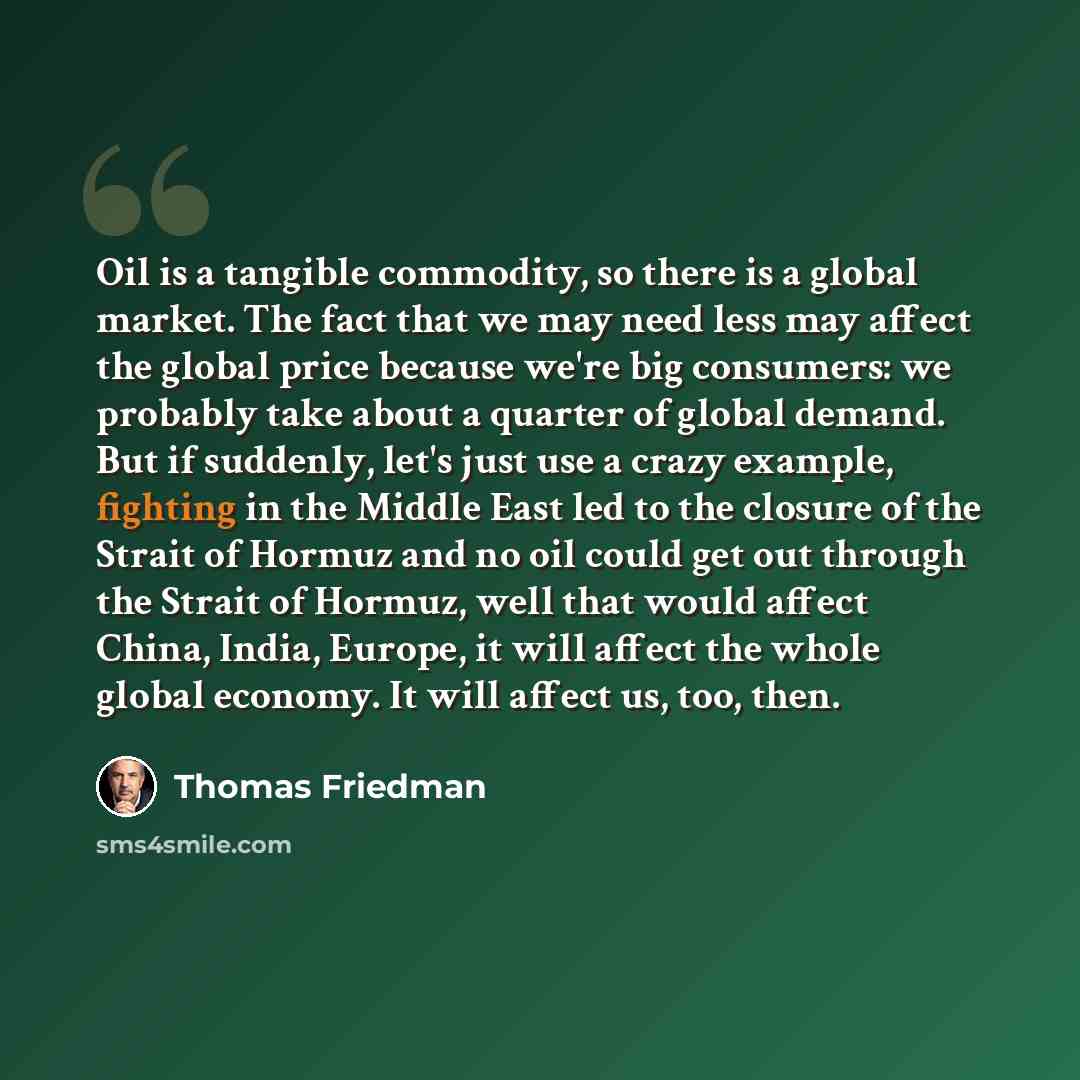 “Oil is a tangible commodity, so there is a global market. The fact that we may need less may affect the global price because we're big consumers: we probably take about a quarter of global demand. But if suddenly, let's just use a crazy example, fighting in the Middle East led to the closure of…” quote by Thomas Friedman