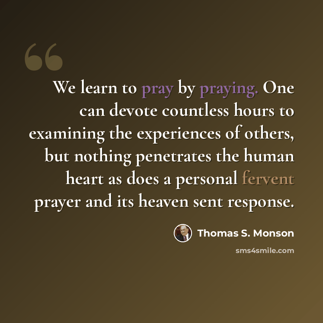 “We learn to pray by praying. One can devote countless hours to examining the experiences of others, but nothing penetrates the human heart as does a personal fervent prayer and its heaven sent response.” quote by Thomas S. Monson