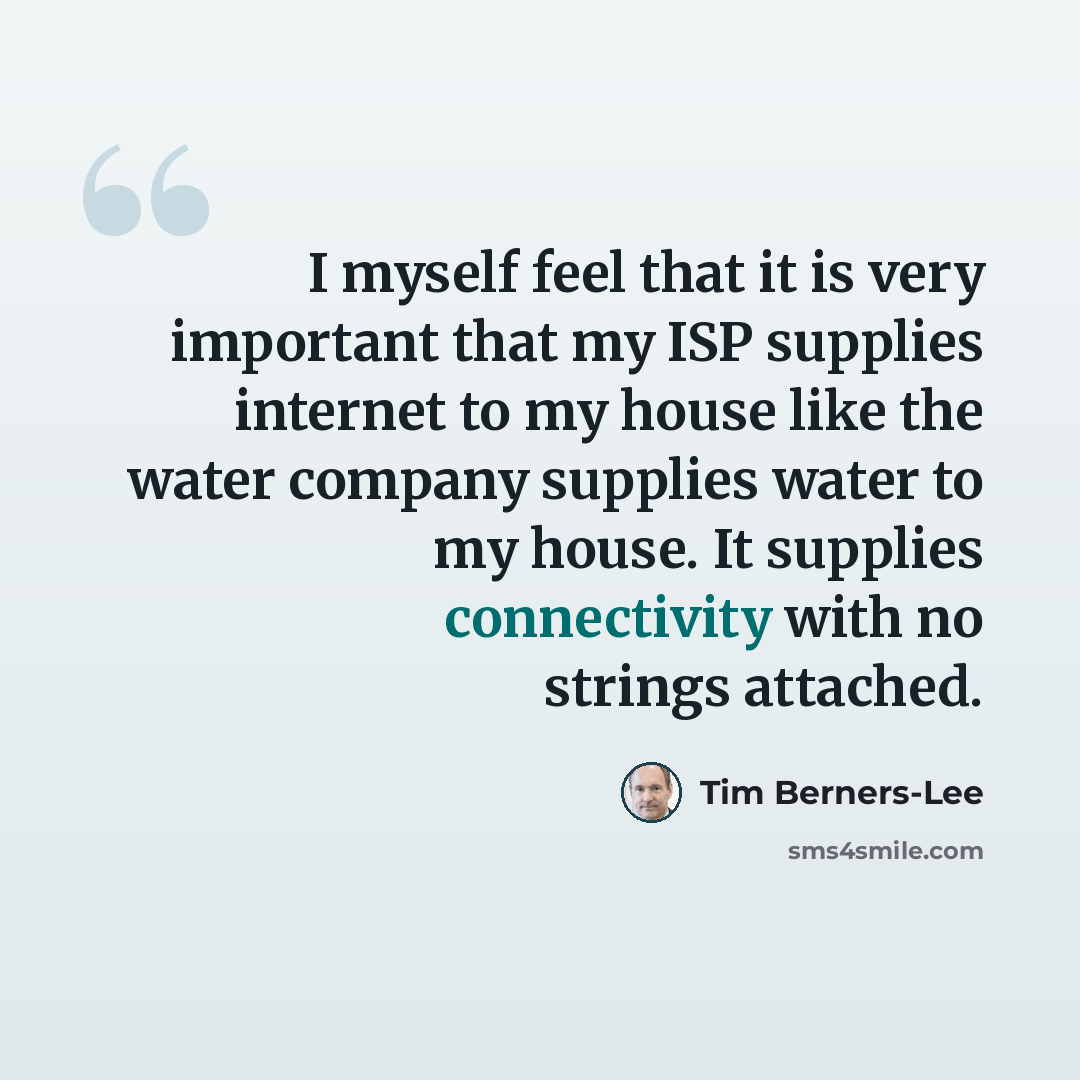 “I myself feel that it is very important that my ISP supplies internet to my house like the water company supplies water to my house. It supplies connectivity with no strings attached.” quote by Tim Berners-Lee
