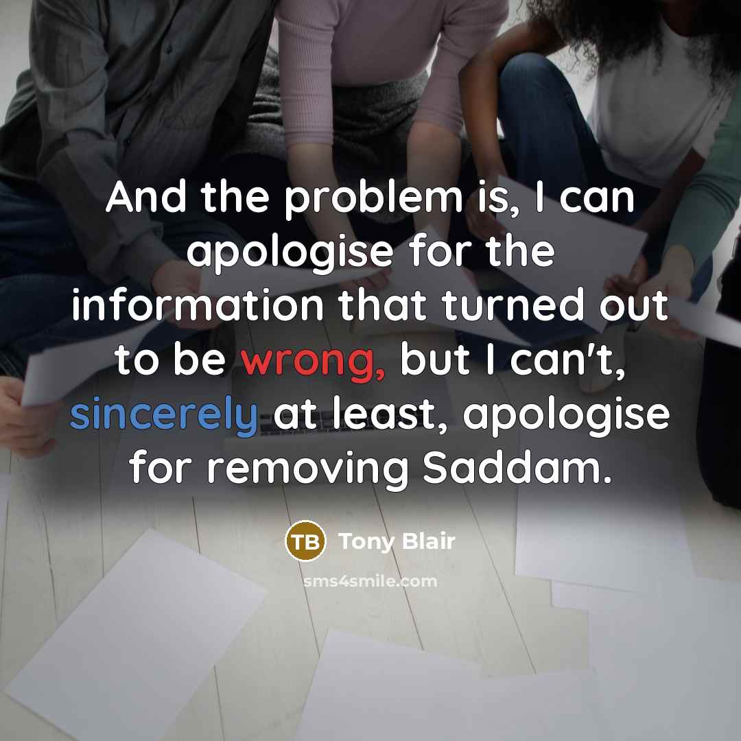 “And the problem is, I can apologise for the information that turned out to be wrong, but I can't, sincerely at least, apologise for removing Saddam.” quote by Tony Blair