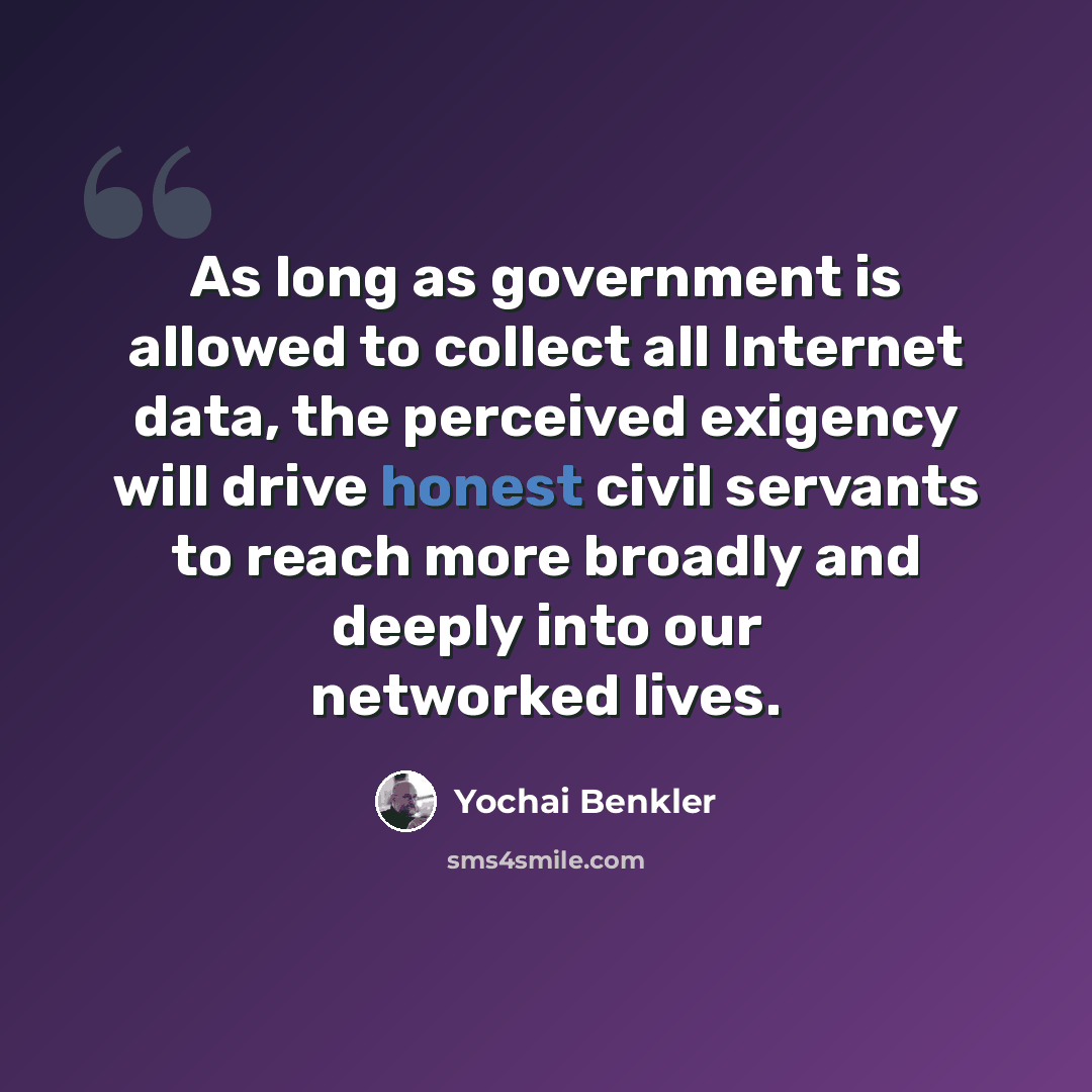 “As long as government is allowed to collect all Internet data, the perceived exigency will drive honest civil servants to reach more broadly and deeply into our networked lives.” quote by Yochai Benkler