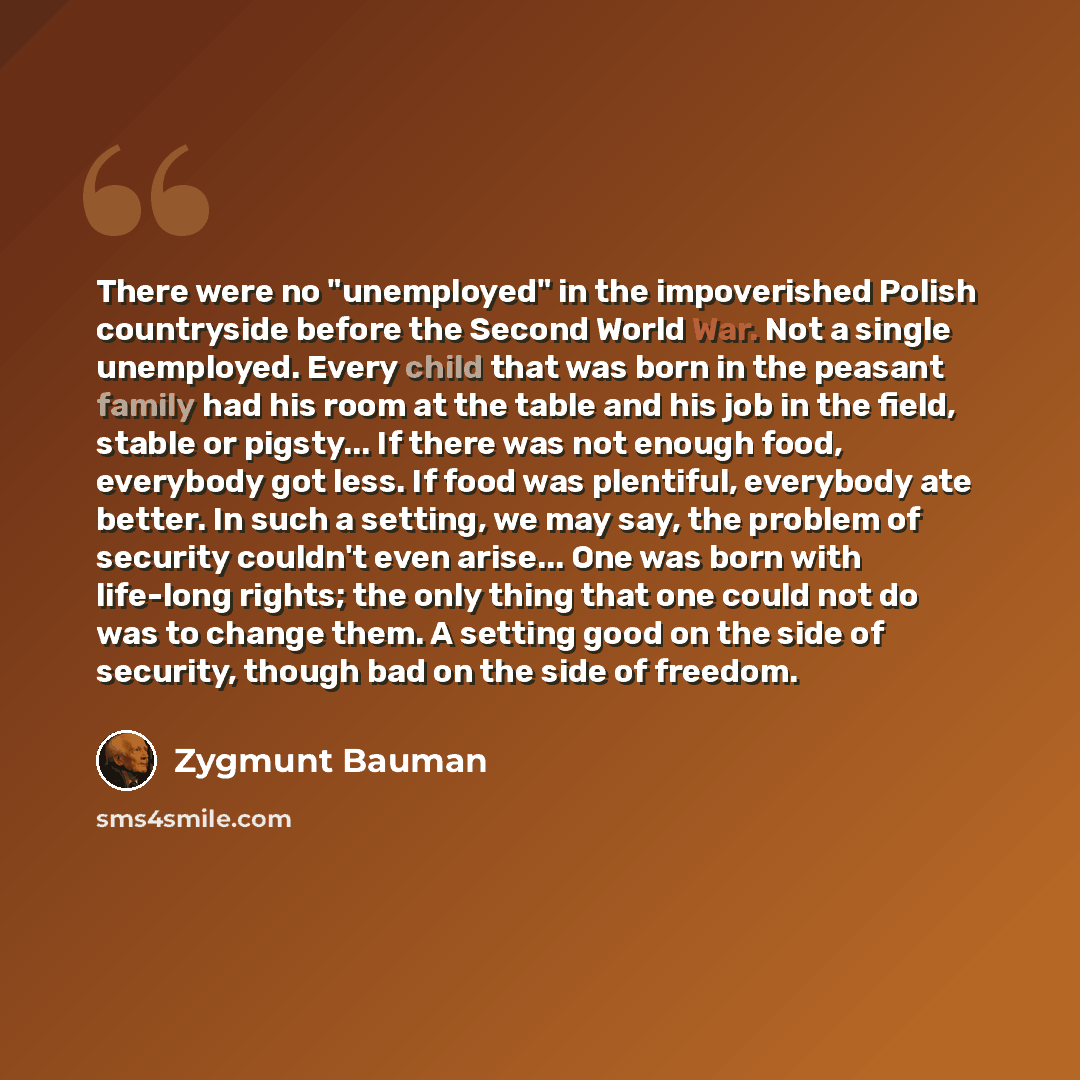 “There were no "unemployed" in the impoverished Polish countryside before the Second World War. Not a single unemployed. Every child that was born in the peasant family had his room at the table and his job in the field, stable or pigsty... If there was not enough food, everybody got less. If food…” quote by Zygmunt Bauman