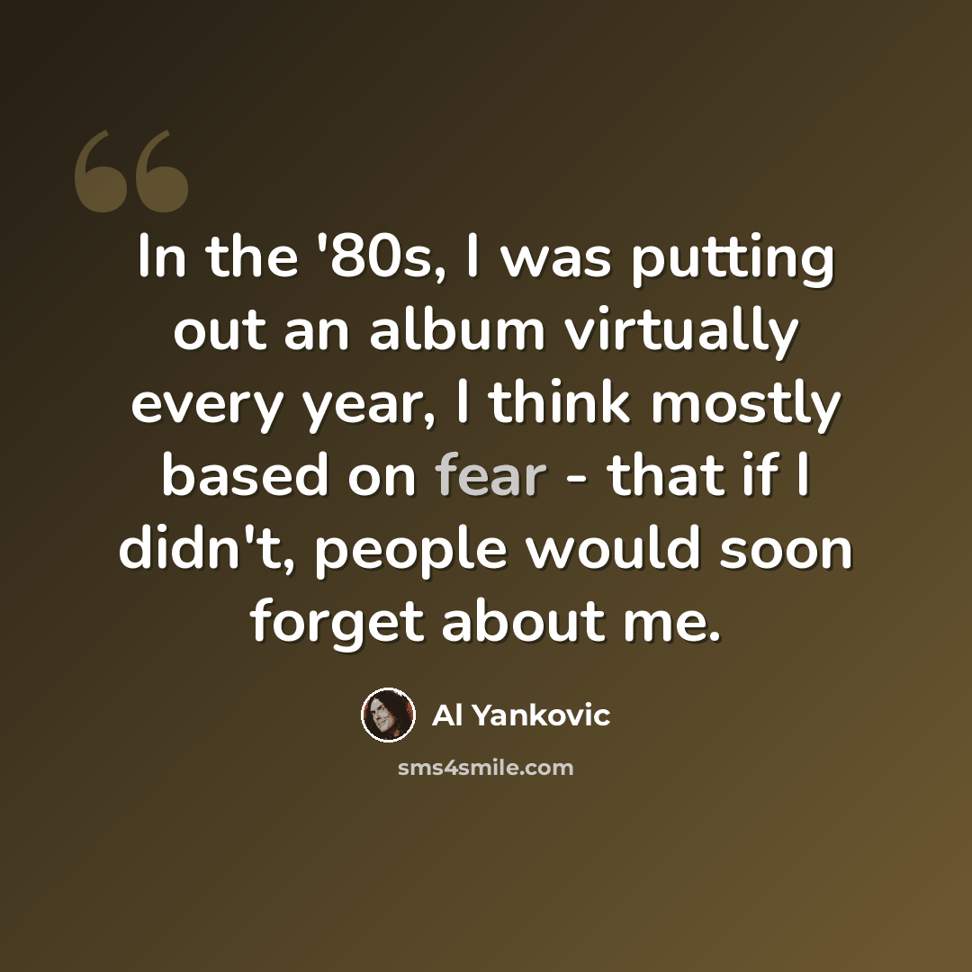 “In the '80s, I was putting out an album virtually every year, I think mostly based on fear - that if I didn't, people would soon forget about me.” quote by Al Yankovic