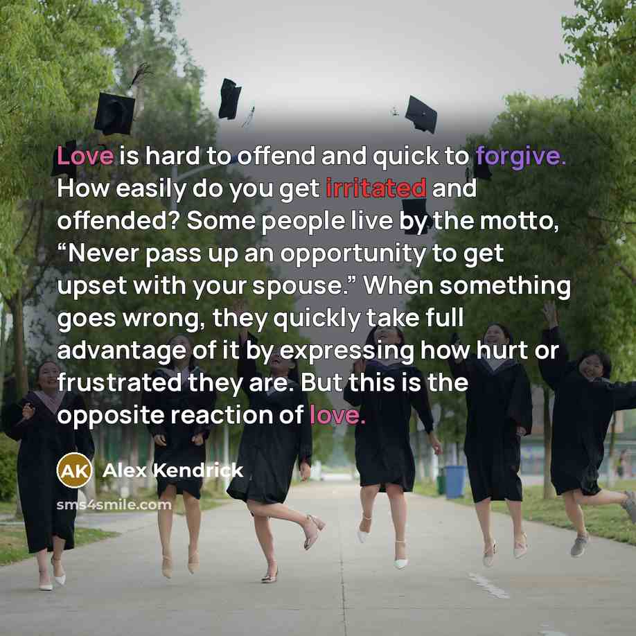 “Love is hard to offend and quick to forgive. How easily do you get irritated and offended? Some people live by the motto, “Never pass up an opportunity to get upset with your spouse.” When something goes wrong, they quickly take full advantage of it by expressing how hurt or frustrated they are…” quote by Alex Kendrick