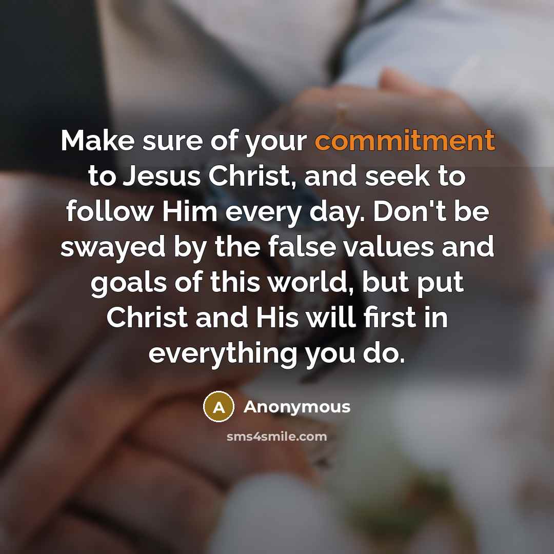 “Make sure of your commitment to Jesus Christ, and seek to follow Him every day. Don't be swayed by the false values and goals of this world, but put Christ and His will first in everything you do.” quote by Anonymous