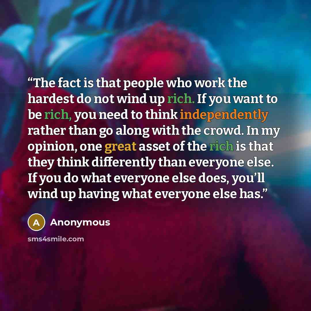 “The fact is that people who work the hardest do not wind up rich. If you want to be rich, you need to think independently rather than go along with the crowd. In my opinion, one great asset of the rich is that they think differently than everyone else. If you do what everyone else does, you’ll…” quote by Anonymous