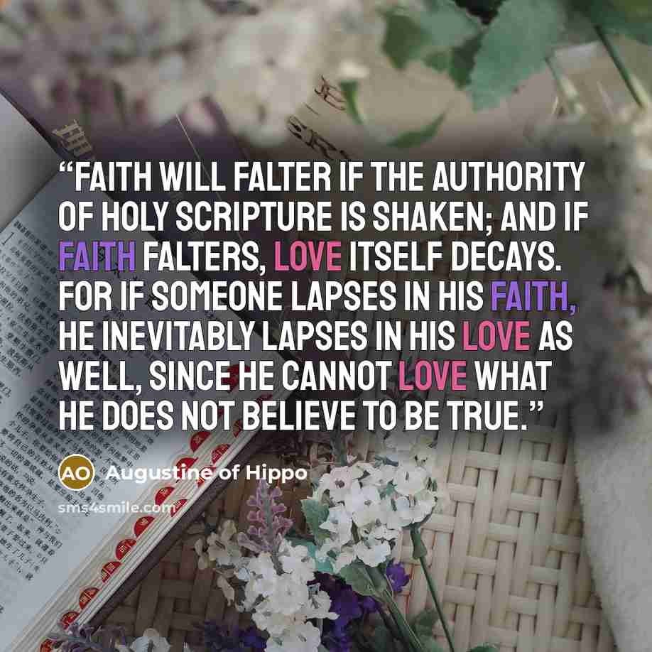 “Faith will falter if the authority of holy scripture is shaken; and if faith falters, love itself decays. For if someone lapses in his faith, he inevitably lapses in his love as well, since he cannot love what he does not believe to be true.” quote by Augustine of Hippo