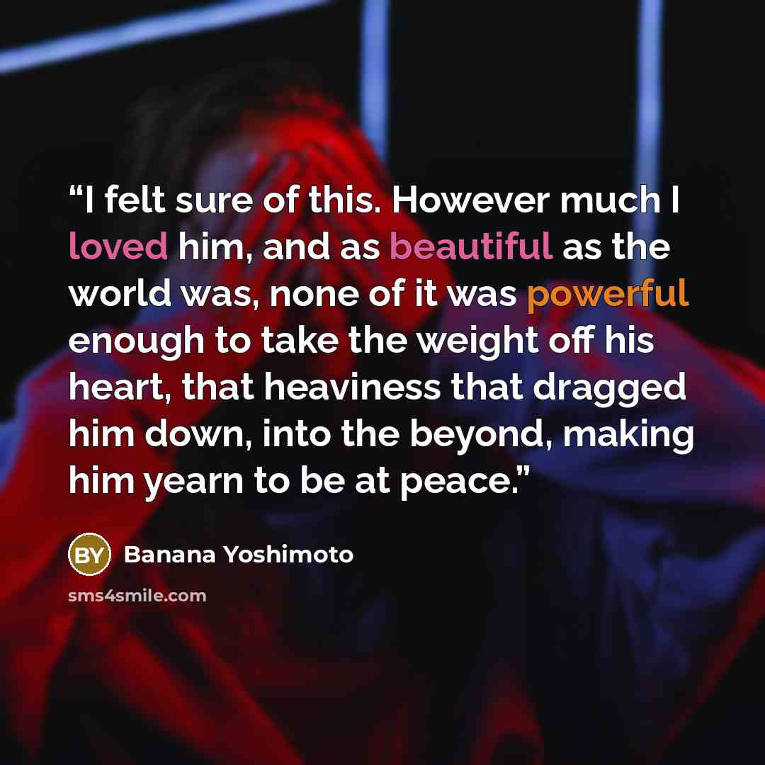 “I felt sure of this. However much I loved him, and as beautiful as the world was, none of it was powerful enough to take the weight off his heart, that heaviness that dragged him down, into the beyond, making him yearn to be at peace.” quote by Banana Yoshimoto