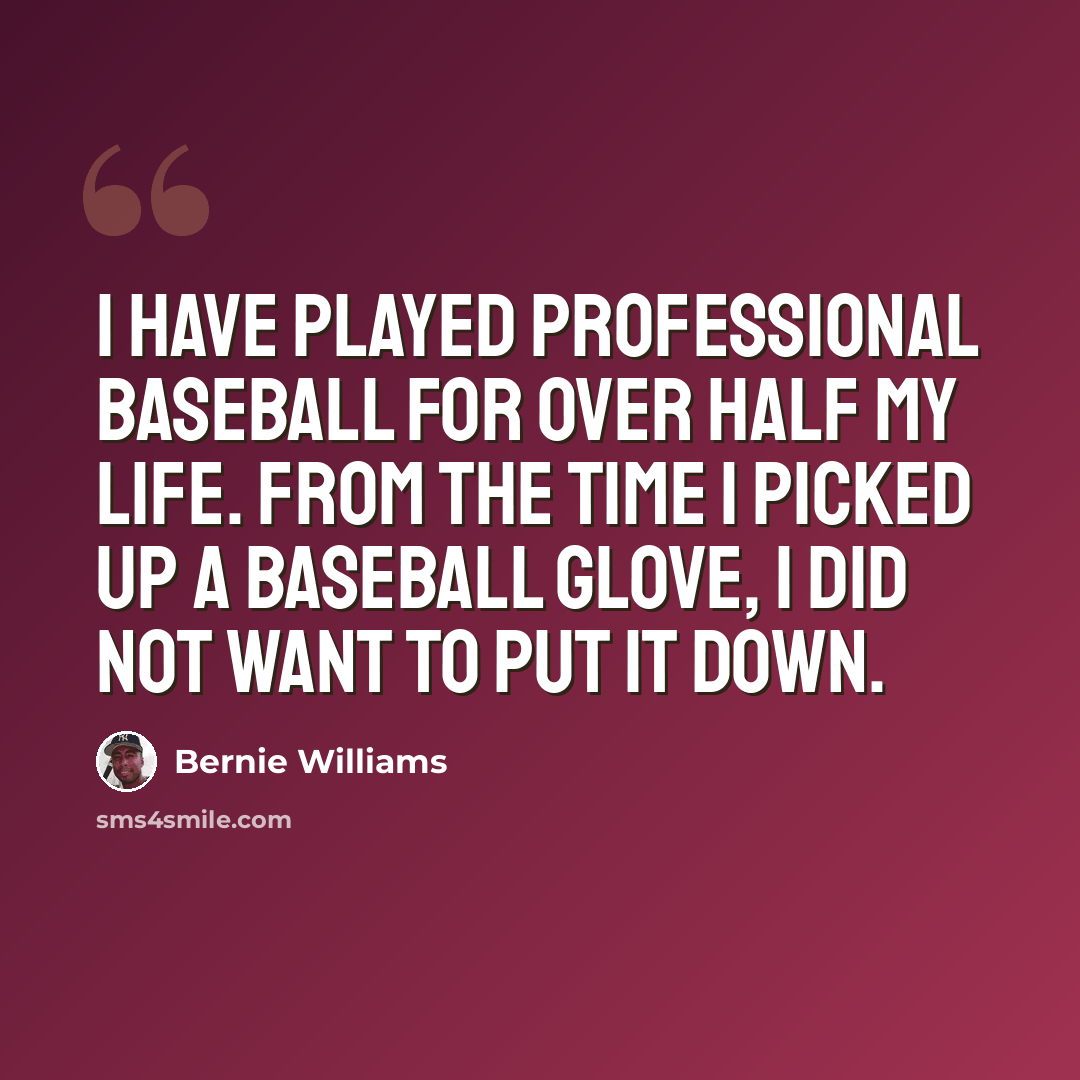 “I have played professional baseball for over half my life. From the time I picked up a baseball glove, I did not want to put it down.” quote by Bernie Williams