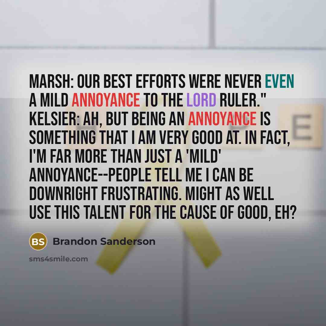“Marsh: Our best efforts were never even a mild annoyance to the Lord Ruler." Kelsier: Ah, but being an annoyance is something that I am very good at. In fact, I'm far more than just a 'mild' annoyance--people tell me I can be downright frustrating. Might as well use this talent for the cause of…” quote by Brandon Sanderson