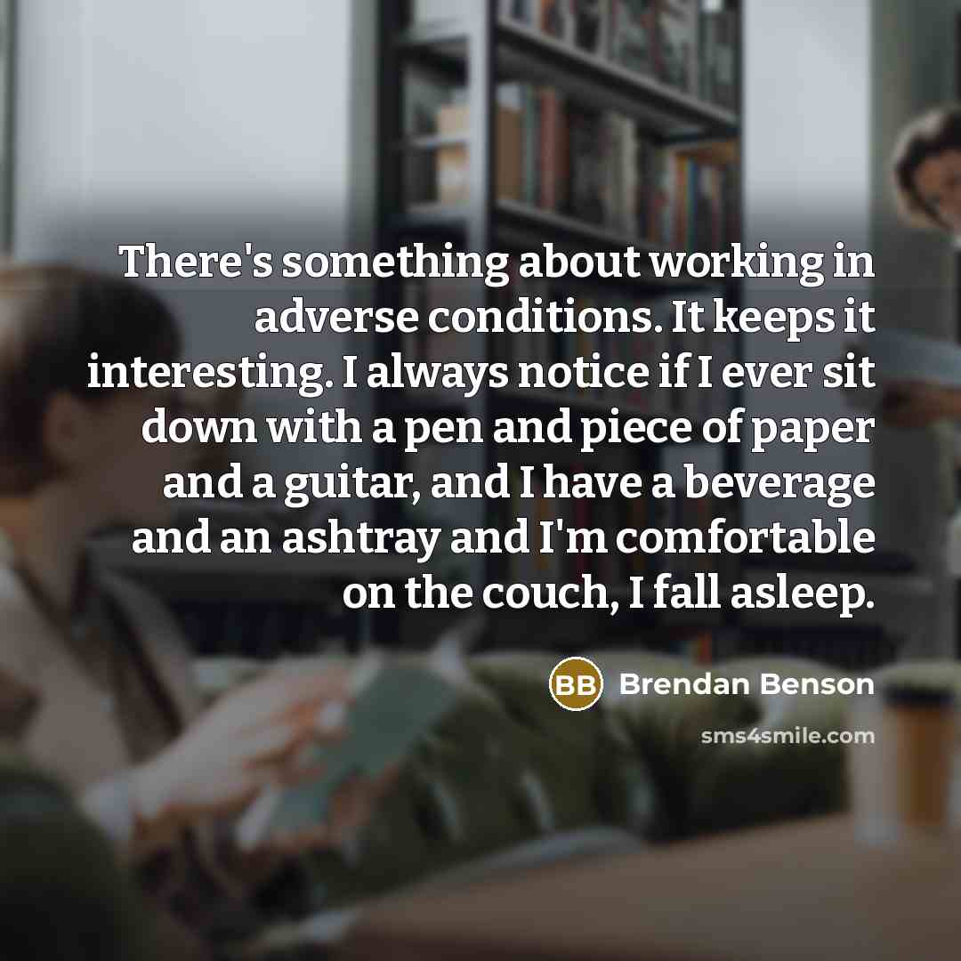 “There's something about working in adverse conditions. It keeps it interesting. I always notice if I ever sit down with a pen and piece of paper and a guitar, and I have a beverage and an ashtray and I'm comfortable on the couch, I fall asleep.” quote by Brendan Benson