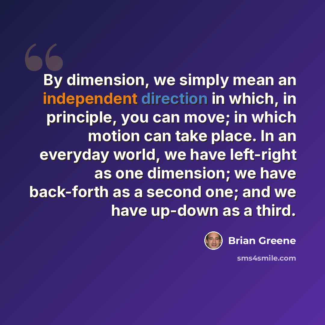 “By dimension, we simply mean an independent direction in which, in principle, you can move; in which motion can take place. In an everyday world, we have left-right as one dimension; we have back-forth as a second one; and we have up-down as a third.” quote by Brian Greene