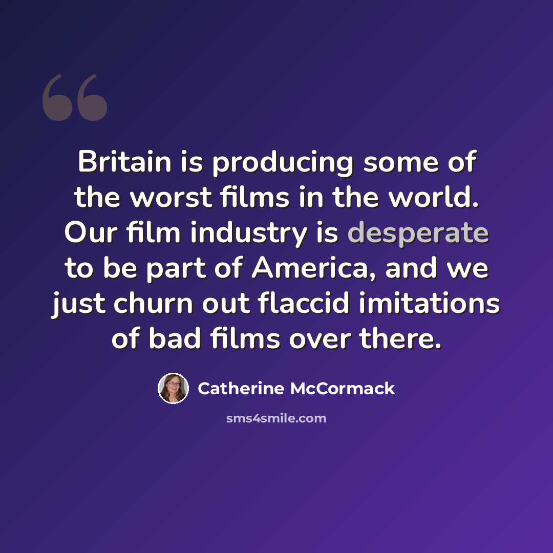 “Britain is producing some of the worst films in the world. Our film industry is desperate to be part of America, and we just churn out flaccid imitations of bad films over there.” quote by Catherine McCormack