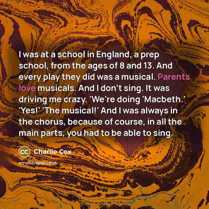 “I was at a school in England, a prep school, from the ages of 8 and 13. And every play they did was a musical. Parents love musicals. And I don't sing. It was driving me crazy. 'We're doing 'Macbeth.' 'Yes!' 'The musical!' And I was always in the chorus, because of course, in all the main parts…” quote by Charlie Cox