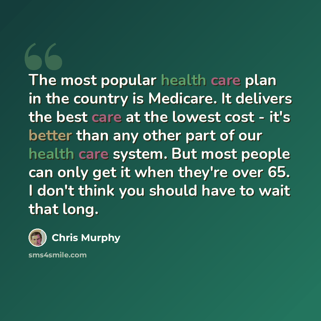 “The most popular health care plan in the country is Medicare. It delivers the best care at the lowest cost - it's better than any other part of our health care system. But most people can only get it when they're over 65. I don't think you should have to wait that long.” quote by Chris Murphy