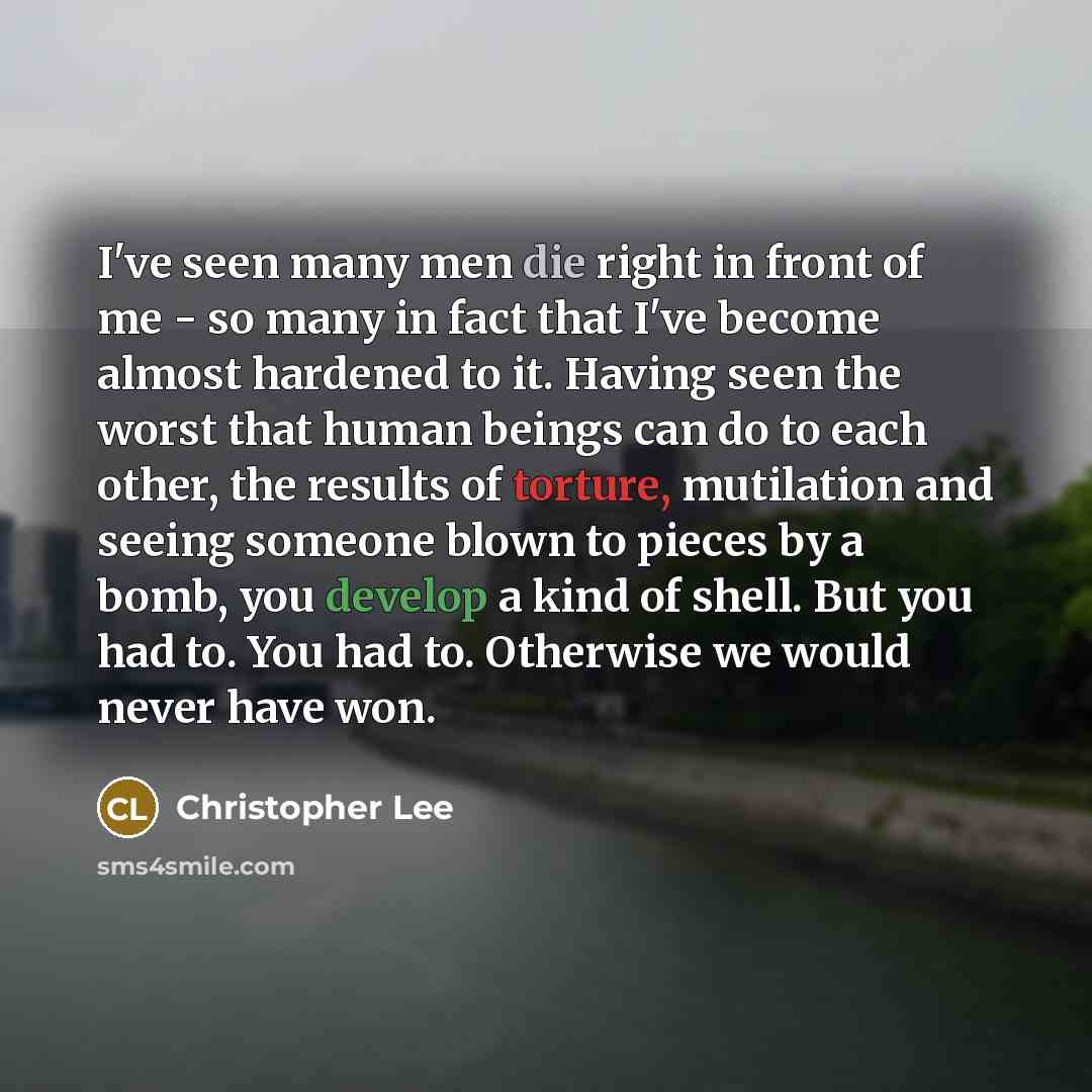 “I've seen many men die right in front of me - so many in fact that I've become almost hardened to it. Having seen the worst that human beings can do to each other, the results of torture, mutilation and seeing someone blown to pieces by a bomb, you develop a kind of shell. But you had to. You had…” quote by Christopher Lee