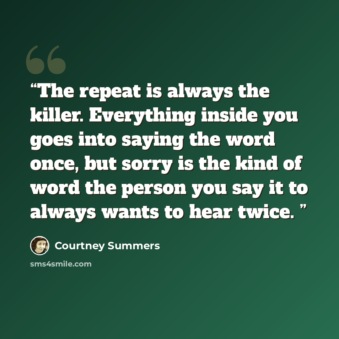 “The repeat is always the killer. Everything inside you goes into saying the word once, but sorry is the kind of word the person you say it to always wants to hear twice.” quote by Courtney Summers