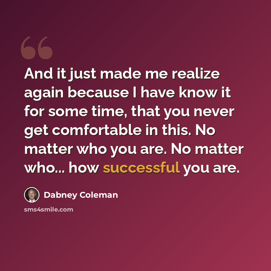 “And it just made me realize again because I have know it for some time, that you never get comfortable in this. No matter who you are. No matter who... how successful you are.” quote by Dabney Coleman