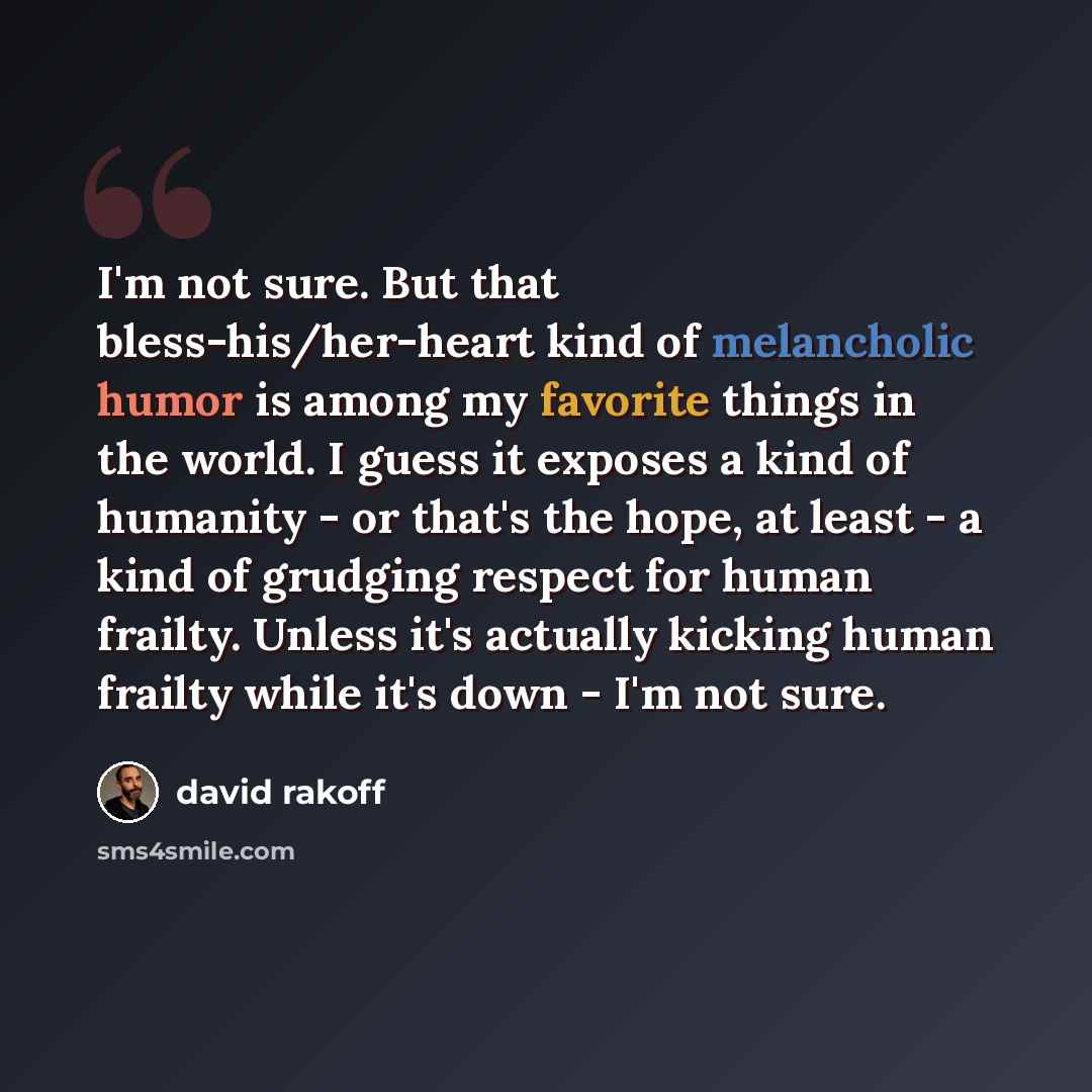“I'm not sure. But that bless-his/her-heart kind of melancholic humor is among my favorite things in the world. I guess it exposes a kind of humanity - or that's the hope, at least - a kind of grudging respect for human frailty. Unless it's actually kicking human frailty while it's down - I'm not…” quote by David Rakoff