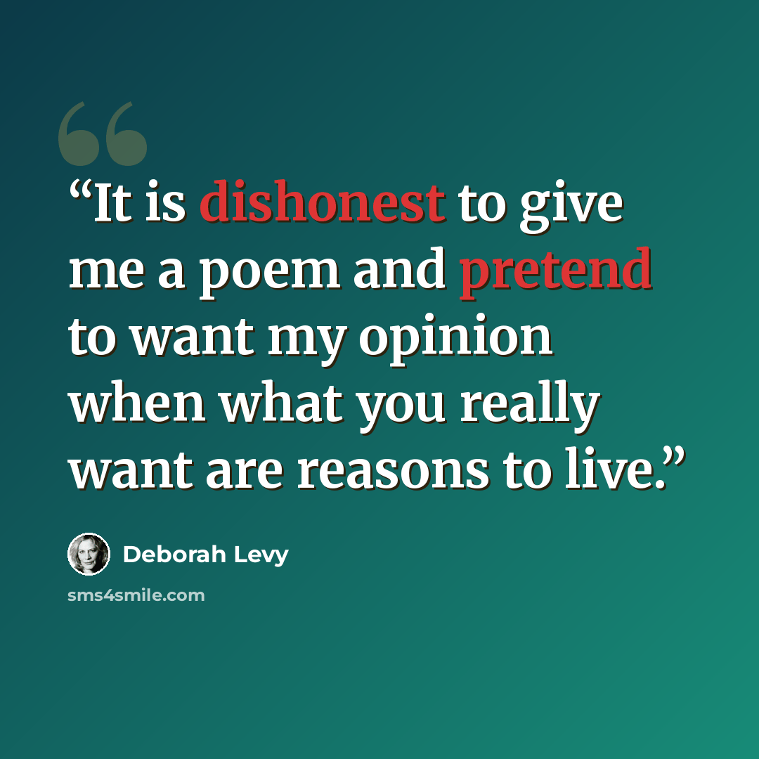 “It is dishonest to give me a poem and pretend to want my opinion when what you really want are reasons to live.” quote by Deborah Levy