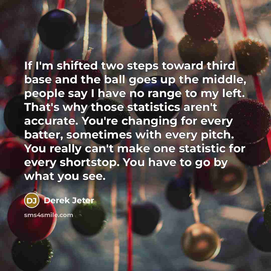 “If I'm shifted two steps toward third base and the ball goes up the middle, people say I have no range to my left. That's why those statistics aren't accurate. You're changing for every batter, sometimes with every pitch. You really can't make one statistic for every shortstop. You have to go by…” quote by Derek Jeter