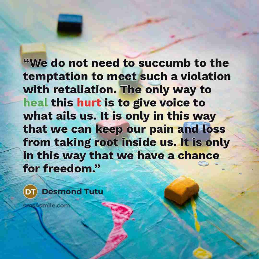 “We do not need to succumb to the temptation to meet such a violation with retaliation. The only way to heal this hurt is to give voice to what ails us. It is only in this way that we can keep our pain and loss from taking root inside us. It is only in this way that we have a chance for freedom.” quote by Desmond Tutu