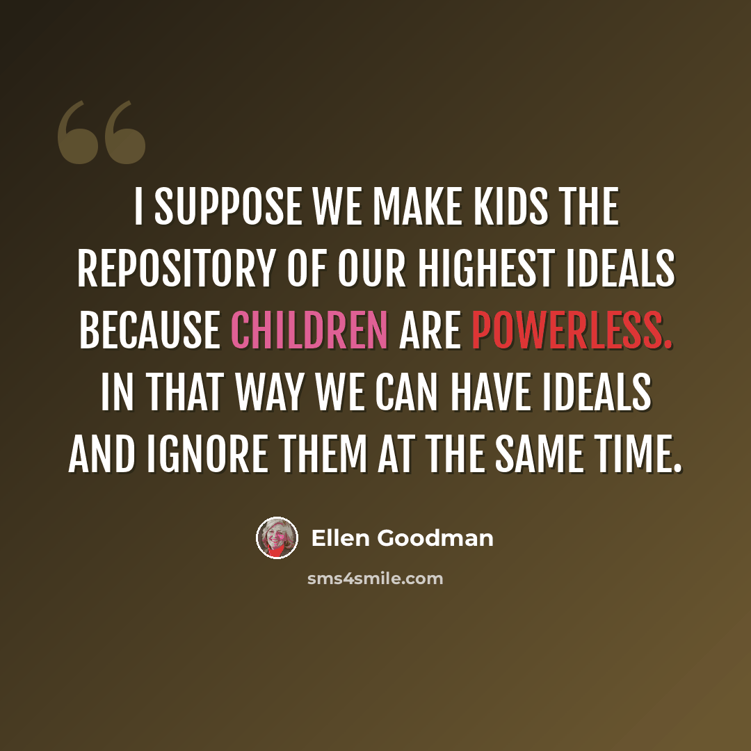 “I suppose we make kids the repository of our highest ideals because children are powerless. In that way we can have ideals and ignore them at the same time.” quote by Ellen Goodman