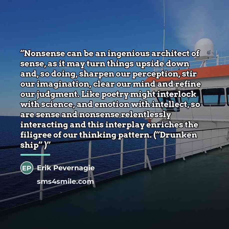 “Nonsense can be an ingenious architect of sense, as it may turn things upside down and, so doing, sharpen our perception, stir our imagination, clear our mind and refine our judgment. Like poetry might interlock with science, and emotion with intellect, so are sense and nonsense relentlessly…” quote by Erik Pevernagie