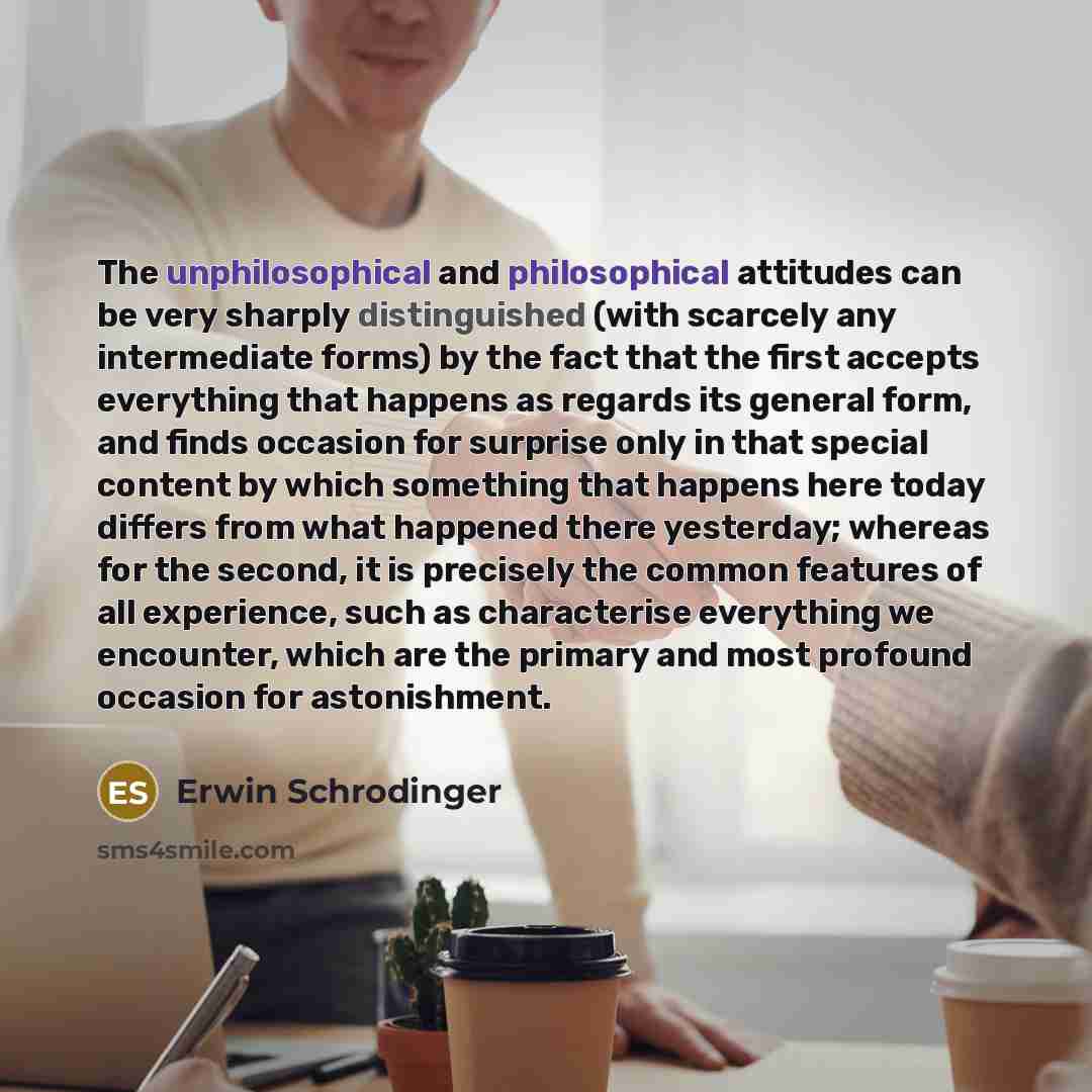 “The unphilosophical and philosophical attitudes can be very sharply distinguished (with scarcely any intermediate forms) by the fact that the first accepts everything that happens as regards its general form, and finds occasion for surprise only in that special content by which something that…” quote by Erwin Schrodinger
