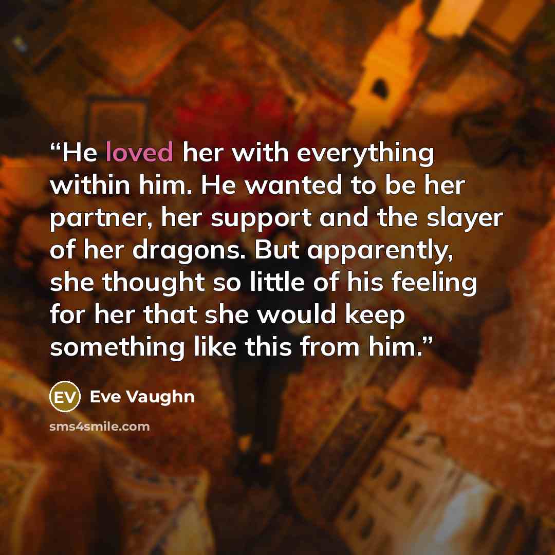 “He loved her with everything within him. He wanted to be her partner, her support and the slayer of her dragons. But apparently, she thought so little of his feeling for her that she would keep something like this from him.” quote by Eve Vaughn