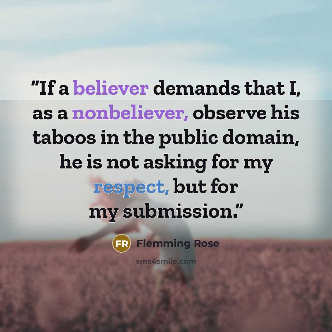 “If a believer demands that I, as a nonbeliever, observe his taboos in the public domain, he is not asking for my respect, but for my submission.” quote by Flemming Rose