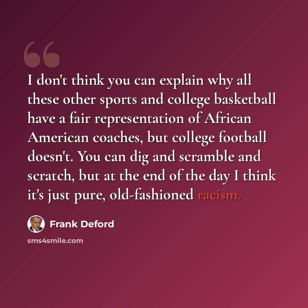 “I don't think you can explain why all these other sports and college basketball have a fair representation of African American coaches, but college football doesn't. You can dig and scramble and scratch, but at the end of the day I think it's just pure, old-fashioned racism.” quote by Frank Deford
