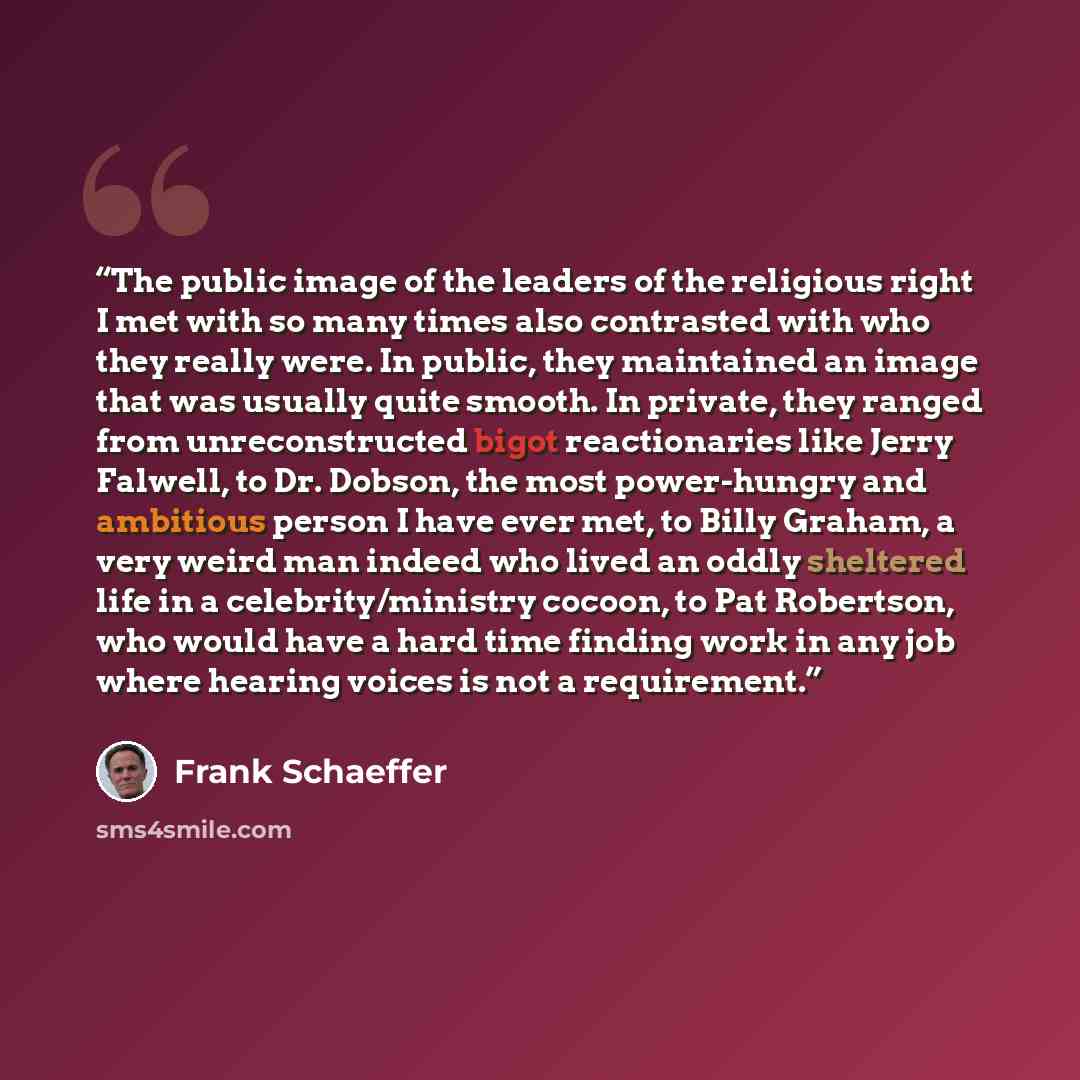“The public image of the leaders of the religious right I met with so many times also contrasted with who they really were. In public, they maintained an image that was usually quite smooth. In private, they ranged from unreconstructed bigot reactionaries like Jerry Falwell, to Dr. Dobson, the most…” quote by Frank Schaeffer