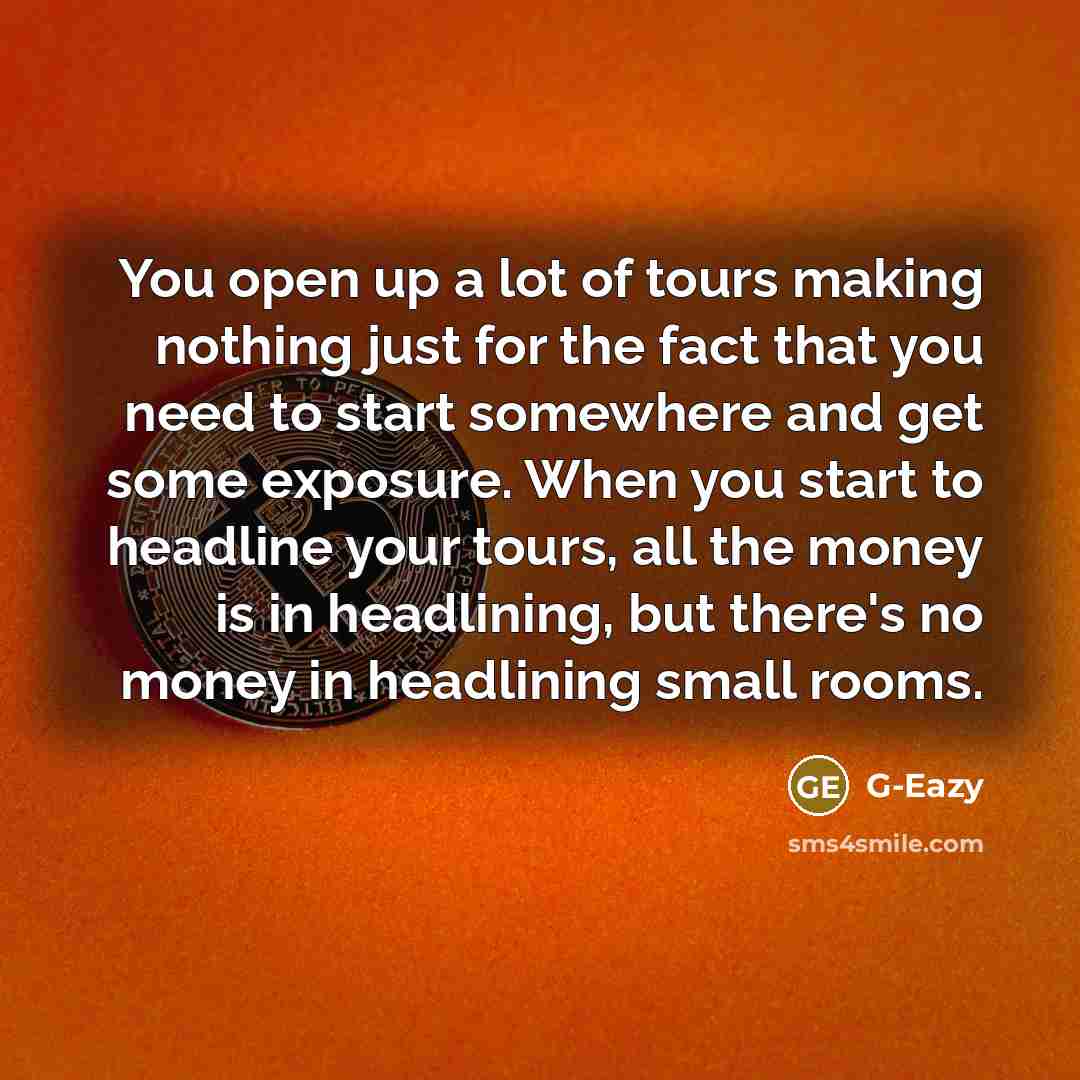 “You open up a lot of tours making nothing just for the fact that you need to start somewhere and get some exposure. When you start to headline your tours, all the money is in headlining, but there's no money in headlining small rooms.” quote by G-Eazy