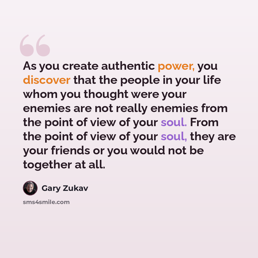 “As you create authentic power, you discover that the people in your life whom you thought were your enemies are not really enemies from the point of view of your soul. From the point of view of your soul, they are your friends or you would not be together at all.” quote by Gary Zukav