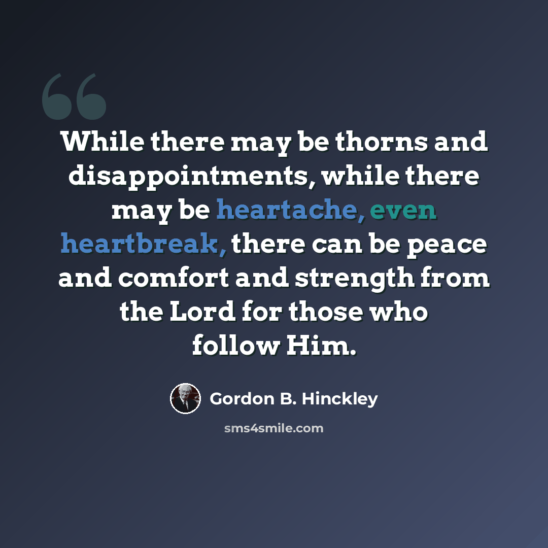 “While there may be thorns and disappointments, while there may be heartache, even heartbreak, there can be peace and comfort and strength from the Lord for those who follow Him.” quote by Gordon B. Hinckley