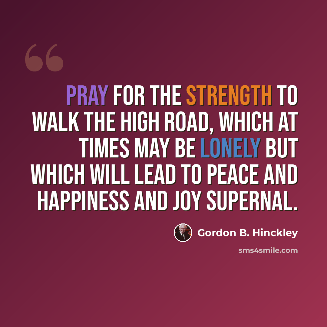 “Pray for the strength to walk the high road, which at times may be lonely but which will lead to peace and happiness and joy supernal.” quote by Gordon B. Hinckley