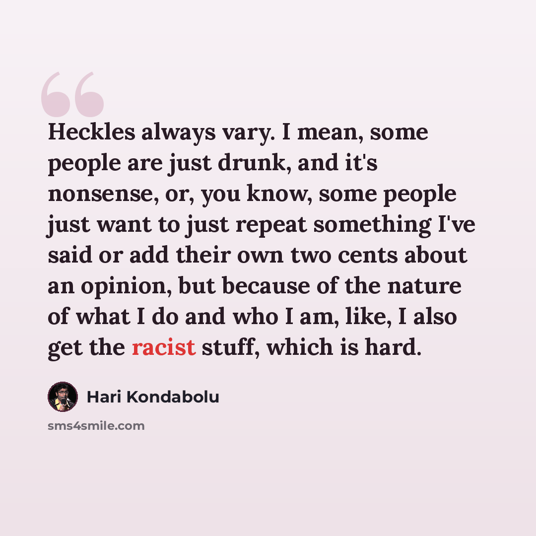 “Heckles always vary. I mean, some people are just drunk, and it's nonsense, or, you know, some people just want to just repeat something I've said or add their own two cents about an opinion, but because of the nature of what I do and who I am, like, I also get the racist stuff, which is hard.” quote by Hari Kondabolu