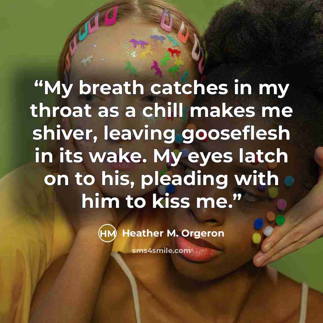 “My breath catches in my throat as a chill makes me shiver, leaving gooseflesh in its wake. My eyes latch on to his, pleading with him to kiss me.” quote by Heather M. Orgeron