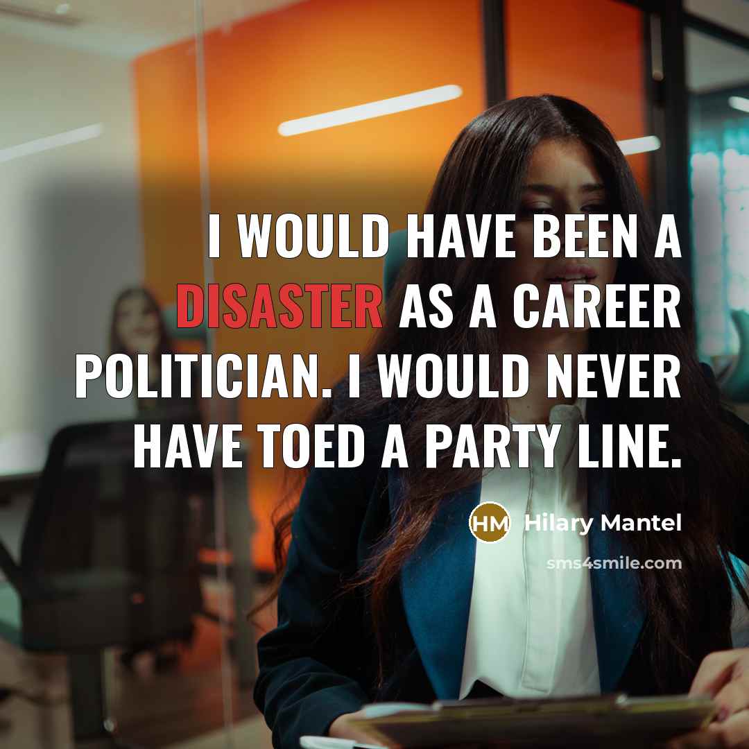 “I would have been a disaster as a career politician. I would never have toed a party line.” quote by Hilary Mantel