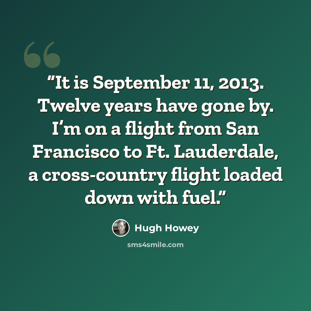 “It is September 11, 2013. Twelve years have gone by. I’m on a flight from San Francisco to Ft. Lauderdale, a cross-country flight loaded down with fuel.” quote by Hugh Howey