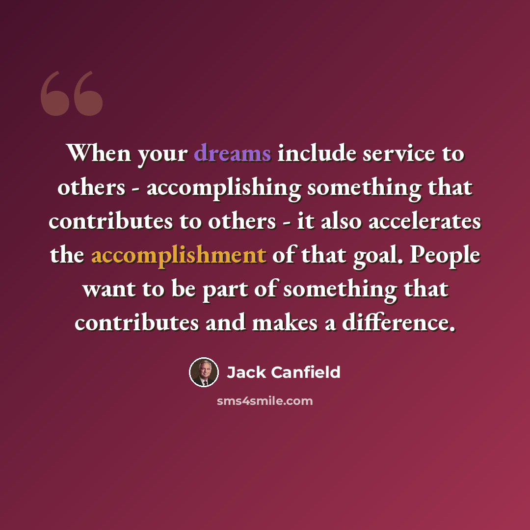 “When your dreams include service to others - accomplishing something that contributes to others - it also accelerates the accomplishment of that goal. People want to be part of something that contributes and makes a difference.” quote by Jack Canfield