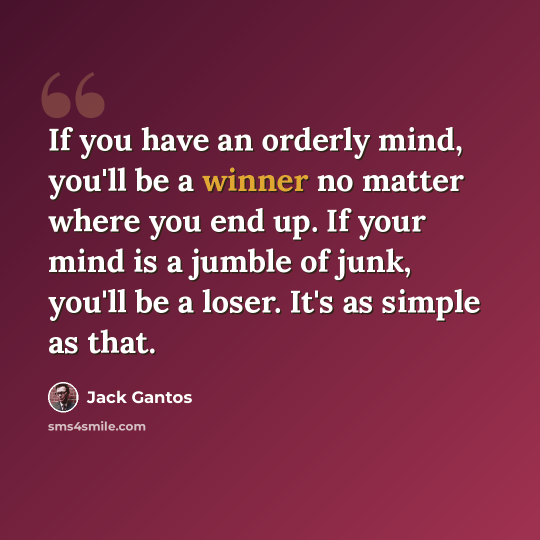 “If you have an orderly mind, you'll be a winner no matter where you end up. If your mind is a jumble of junk, you'll be a loser. It's as simple as that.” quote by Jack Gantos
