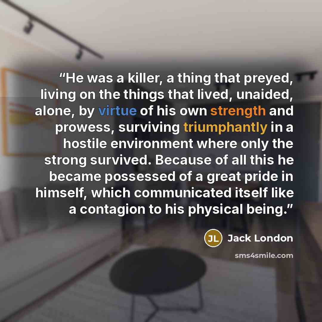 “He was a killer, a thing that preyed, living on the things that lived, unaided, alone, by virtue of his own strength and prowess, surviving triumphantly in a hostile environment where only the strong survived. Because of all this he became possessed of a great pride in himself, which communicated…” quote by Jack London